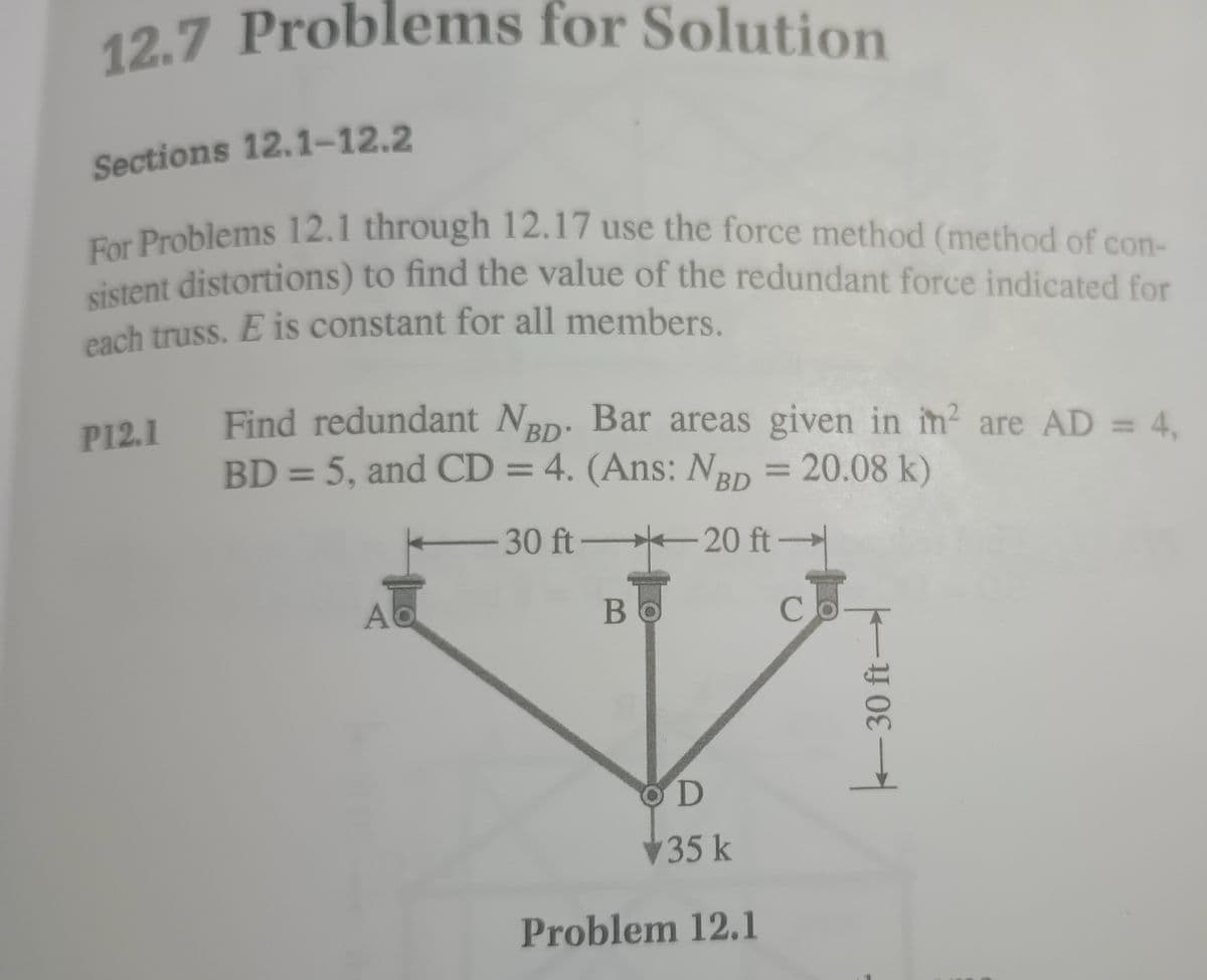 12.7 Problems for Solution
Sections 12.1-12.2
For Problems 12.1 through 12.17 use the force method (method of con-
sistent distortions) to find the value of the redundant force indicated for
each truss. E is constant for all members.
P12.1
Find redundant NBD. Bar areas given in in² are AD = 4,
BD = 5, and CD = 4. (Ans: NBD = 20.08 k)
A
ft-
30 ft 20 ft-
Bo
C
OD
35 k
Problem 12.1
30 ft