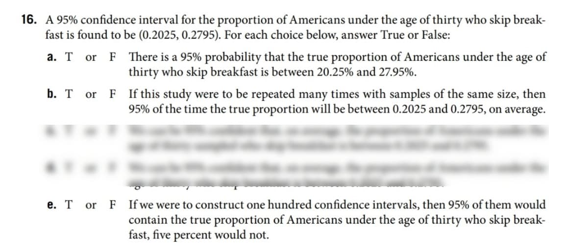16. A 95% confidence interval for the proportion of Americans under the age of thirty who skip break-
fast is found to be (0.2025, 0.2795). For each choice below, answer True or False:
a. T or F There is a 95% probability that the true proportion of Americans under the age of
thirty who skip breakfast is between 20.25% and 27.95%.
F If this study were to be repeated many times with samples of the same size, then
95% of the time the true proportion will be between 0.2025 and 0.2795, on average.
b. T or
e. T or F If we were to construct one hundred confidence intervals, then 95% of them would
contain the true proportion of Americans under the age of thirty who skip break-
fast, five percent would not.
