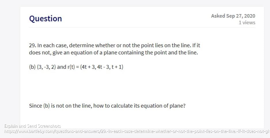 29. In each case, determine whether or not the point lies on the line. If it
does not, give an equation of a plane containing the point and the line.
(b) (3, -3, 2) and r(t) = (4t + 3, 4t - 3, t+ 1)
