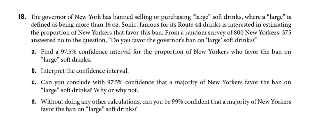 18. The governor of New York has banned selling or purchasing "large" soft drinks, where a "large" is
defined as being more than 16 oz. Sonic, famous for its Route 44 drinks is interested in estimating
the proportion of New Yorkers that favor this ban. From a random survey of 800 New Yorkers, 375
answered no to the question, “Do you favor the governor's ban on 'large' soft drinks?"
a. Find a 97.5% confidence interval for the proportion of New Yorkers who favor the ban on
"large" soft drinks.
b. Interpret the confidence interval.
c. Can you conclude with 97.5% confidence that a majority of New Yorkers favor the ban on
"large" soft drinks? Why or why not.
d. Without doing any other calculations, can you be 99% confident that a majority of New Yorkers
favor the ban on “large" soft drinks?
