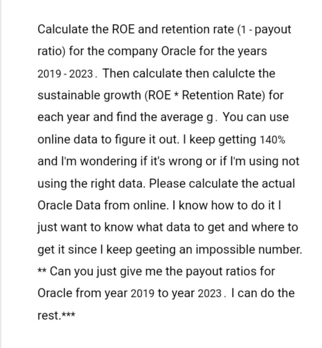 Calculate the ROE and retention rate (1 - payout
ratio) for the company Oracle for the years
2019-2023. Then calculate then calulcte the
sustainable growth (ROE * Retention Rate) for
each year and find the average g. You can use
online data to figure it out. I keep getting 140%
and I'm wondering if it's wrong or if I'm using not
using the right data. Please calculate the actual
Oracle Data from online. I know how to do it I
just want to know what data to get and where to
get it since I keep geeting an impossible number.
** Can you just give me the payout ratios for
Oracle from year 2019 to year 2023. I can do the
rest.***