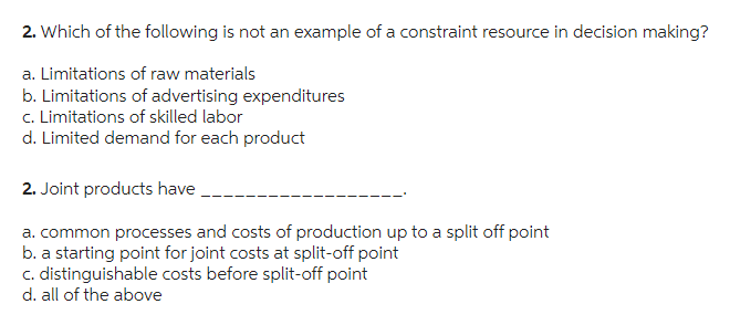 2. Which of the following is not an example of a constraint resource in decision making?
a. Limitations of raw materials
b. Limitations of advertising expenditures
c. Limitations of skilled labor
d. Limited demand for each product
2. Joint products have
a. common processes and costs of production up to a split off point
b. a starting point for joint costs at split-off point
c. distinguishable costs before split-off point
d. all of the above