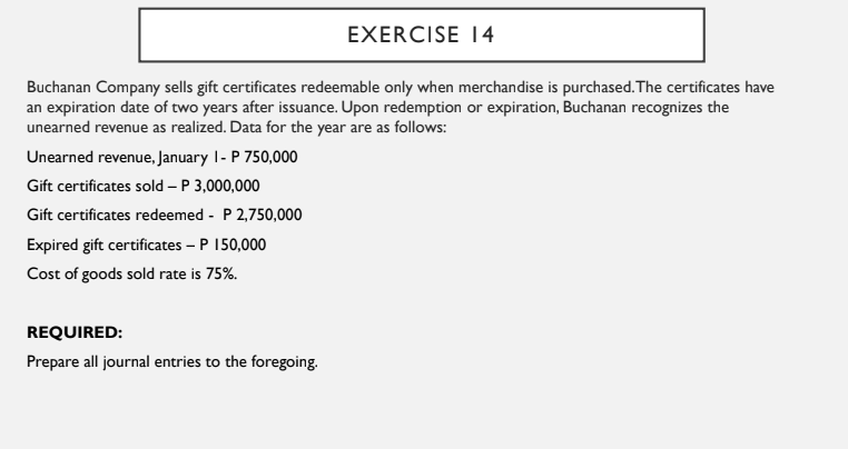 EXERCISE 14
Buchanan Company sells gift certificates redeemable only when merchandise is purchased. The certificates have
an expiration date of two years after issuance. Upon redemption or expiration, Buchanan recognizes the
unearned revenue as realized. Data for the year are as follows:
Unearned revenue, January 1- P 750,000
Gift certificates sold – P 3,000,000
Gift certificates redeemed - P 2,750,000
Expired gift certificates – P 150,000
Cost of goods sold rate is 75%.
REQUIRED:
Prepare all journal entries to the foregoing.
