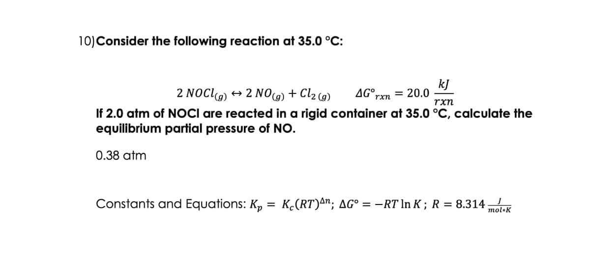 10) Consider the following reaction at 35.0 °C:
kJ
2 NOCI(g) → 2 NO(g) + Cl₂ (g)
rxn
If 2.0 atm of NOCI are reacted in a rigid container at 35.0 °C, calculate the
equilibrium partial pressure of NO.
0.38 atm
Constants and Equations: Kp
=
AG rxn
= 20.0
J
K₁(RT)^n; AG° = −RT ln K; R = 8.314; mol+K
