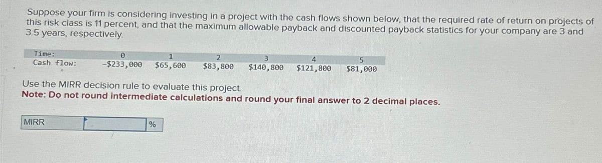 Suppose your firm is considering investing in a project with the cash flows shown below, that the required rate of return on projects of
this risk class is 11 percent, and that the maximum allowable payback and discounted payback statistics for your company are 3 and
3.5 years, respectively.
Time:
Cash flow:
0
1
3
4
-$233,000 $65,600 $83,800 $140, 800 $121,800
MIRR
Use the MIRR decision rule to evaluate this project.
Note: Do not round intermediate calculations and round your final answer to 2 decimal places.
5
$81,000
%