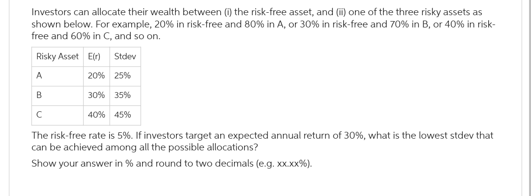 Investors can allocate their wealth between (i) the risk-free asset, and (ii) one of the three risky assets as
shown below. For example, 20% in risk-free and 80% in A, or 30% in risk-free and 70% in B, or 40% in risk-
free and 60% in C, and so on.
Risky Asset E(r)
A
B
Stdev
20% 25%
30% 35%
40% 45%
The risk-free rate is 5%. If investors target an expected annual return of 30%, what is the lowest stdev that
can be achieved among all the possible allocations?
Show your answer in % and round to two decimals (e.g. xx.xx%).
