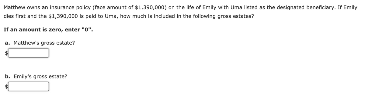Matthew owns an insurance policy (face amount of $1,390,000) on the life of Emily with Uma listed as the designated beneficiary. If Emily
dies first and the $1,390,000 is paid to Uma, how much is included in the following gross estates?
If an amount is zero, enter "0".
a. Matthew's gross estate?
b. Emily's gross estate?