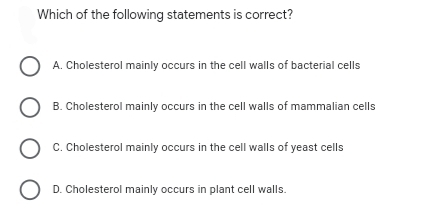 Which of the following statements is correct?
O A. Cholesterol mainly occurs in the cell walls of bacterial cells
O B. Cholesterol mainly occurs in the cell walls of mammalian cells
O c. Cholesterol mainly occurs in the cell walls of yeast cells
O D. Cholesterol mainly occurs in plant cell walls.
