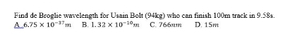 Find de Broglie wavelength for Usain Bolt (94kg) who can finish 100m track in 9.58s.
A.6.75 x 10-3"m B. 1.32 x 10-10m
D. 15m
C. 766nm
