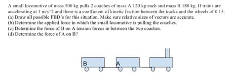 A small locomotive of mass 500 kg pulls 2 coaches of mass A 120 kg each and mass B 180 kg. If trains are
accelerating at 1 m/s^2 and there is a coefficient of kinetic friction between the tracks and the wheels of 0.15.
(a) Draw all possible FBD's for this situation. Make sure relative sizes of vectors are accurate.
(b) Determine the applied force in which the small locomotive is pulling the coaches.
(e) Determine the force of B on A tension forces in between the two coaches.
(d) Determine the force of A on B?
B
1