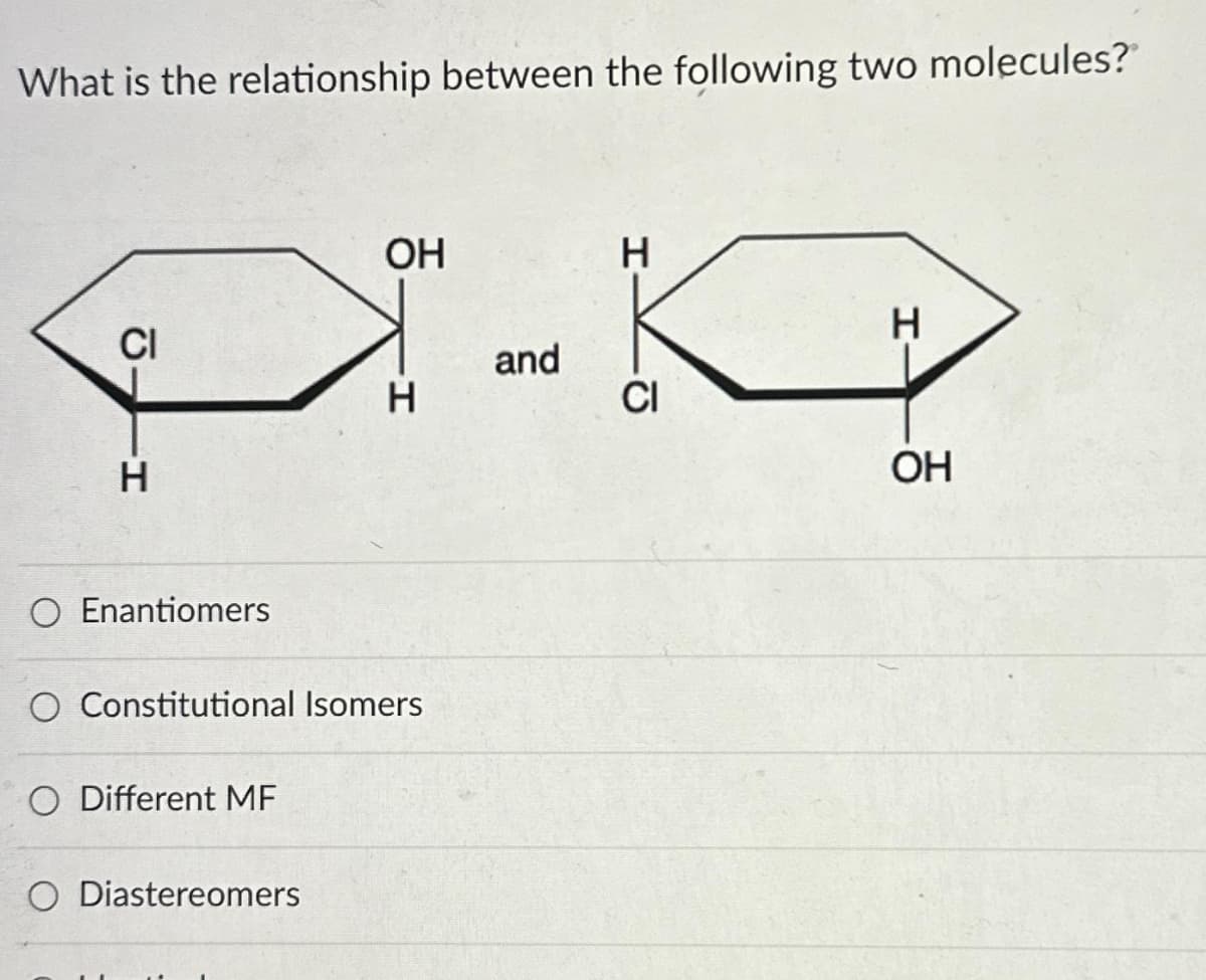 What is the relationship between the following two molecules?
CI
H
O Enantiomers
Different MF
OH
O Constitutional Isomers
O Diastereomers
H
and
H
CI
H
OH