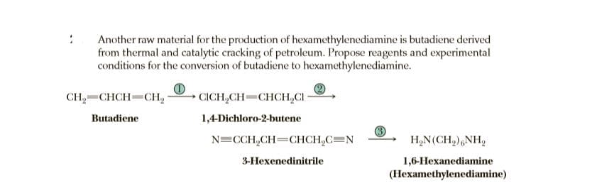 Another raw material for the production of hexamethylenediamine is butadiene derived
from thermal and catalytic cracking of petroleum. Propose reagents and experimental
conditions for the conversion of butadiene to hexamethylenediamine.
CH,=CHCH=CH,
CICH,CH=CHCH,CI
Butadiene
1,4-Dichloro-2-butene
N=CCH,CH=CHCH,C=N
H,N(CH,),NH,
3-Hexenedinitrile
1,6-Hexanediamine
(Hexamethylenediamine)
