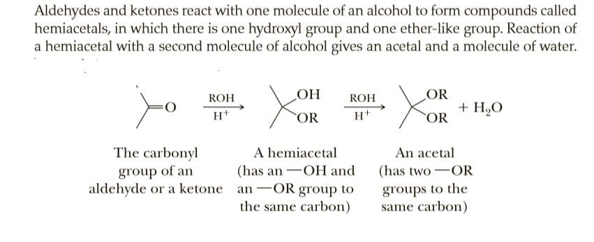 Aldehydes and ketones react with one molecule of an alcohol to form compounds called
hemiacetals, in which there is one hydroxyl group and one ether-like group. Reaction of
a hemiacetal with a second molecule of alcohol gives an acetal and a molecule of water.
ROH
OH
ROH
OR
+ H,O
OR
COR
The carbonyl
group of an
aldehyde or a ketone an -OR group to
A hemiacetal
(has an -OH and
An acetal
(has two-OR
groups to the
same carbon)
the same carbon)
