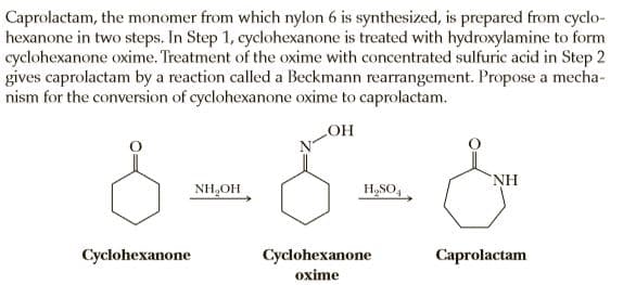 Caprolactam, the monomer from which nylon 6 is synthesized, is prepared from cyclo-
hexanone in two steps. In Step 1, cyclohexanone is treated with hydroxylamine to form
cyclohexanone oxime. Treatment of the oxime with concentrated sulfuric acid in Step 2
gives caprolactam by a reaction called a Beckmann rearrangement. Propose a mecha-
nism for the conversion of cyclohexanone oxime to caprolactam.
HO
NH
NH,OH
H,SO,
Cyclohexanone
Cyclohexanone
Сaprolactam
oxime
