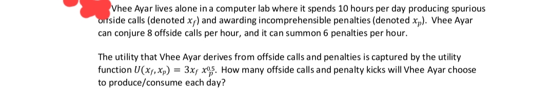 Vhee Ayar lives alone in a computer lab where it spends 10 hours per day producing spurious
orside calls (denoted xf) and awarding incomprehensible penalties (denoted xp). Vhee Ayar
can conjure 8 offside calls per hour, and it can summon 6 penalties per hour.
The utility that Vhee Ayar derives from offside calls and penalties is captured by the utility
function U(Xf, xp) = 3xf x05. How many offside calls and penalty kicks will Vhee Ayar choose
to produce/consume each day?