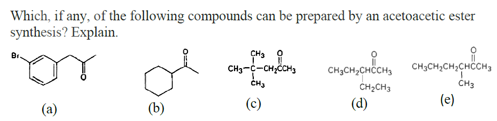 Which, if any, of the following compounds can be prepared by an acetoacetic ester
synthesis? Explain.
O
O
Br
or of
CH3
CH3-C-CH₂CCH3
CH3
CH3CH₂CHCCH3
CH3CH₂CH2CHCCH3
CH₂CH3
CH3
(e)
(a)
(b)
(d)