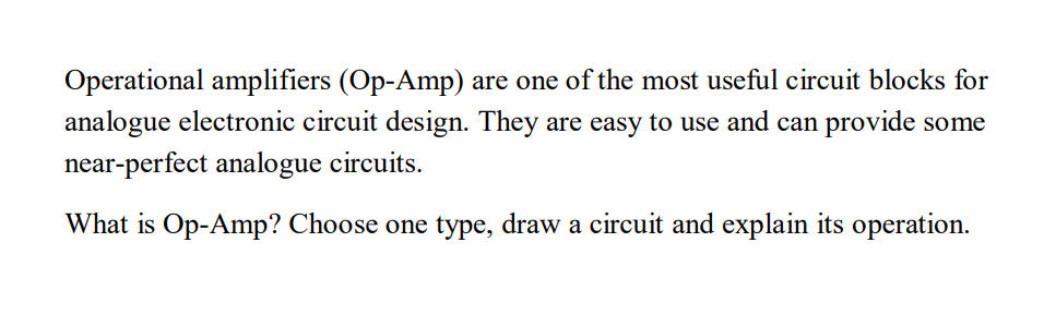 Operational amplifiers (Op-Amp) are one of the most useful circuit blocks for
analogue electronic circuit design. They are easy to use and can provide some
near-perfect analogue circuits.
What is Op-Amp? Choose one type, draw a circuit and explain its operation.
