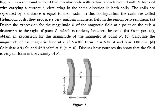 Figure 1 is a sectional view of two circular coils with radius a, each wound with N turns of
wire carrying a current 1, circulating in the same direction in both coils. The coils are
separated by a distance a equal to their radii. In this configuration the coils are called
Helmholtz coils; they produce a very uniform magnetic field in the region between them. (a)
Derive the expression for the magnitude B of the magnetic field at a point on the axis a
distance x to the right of point P, which is midway between the coils. (b) From part (a),
obtain an expression for the magnitude of the magnetic at point P. (c) Calculate the
magnitude of the magnetic filed at P if N=300 turns, I = 6.00 A and a = 8.00 cm. (d)
Calculate dB/dx and d²B/dx² at P (x = 0). Discuss how your results show that the field
is very uniform in the vicinity of P.
