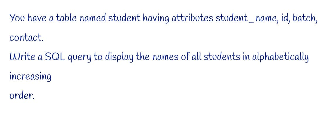 You have a table named student having attributes student_name, id, batch,
contact.
Write a SQL query to display the names of all students in alphabetically
increasing
order.