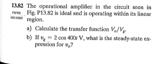 13.82 The operational amplifier in the circuit seen in
PSPICE Fig. P13.82 is ideal and is operating within its linear
CULTISHA region.
a) Calculate the transfer function Vo/Vg.
b) If v 2 cos 400 V, what is the steady-state ex-
pression for vo?