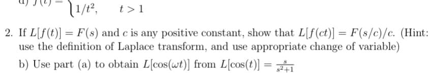 1/1², t> 1
2. If L[f(t)] = F(s) and c is any positive constant, show that L[f(ct)] = F(s/c)/c. (Hint:
use the definition of Laplace transform, and use appropriate change of variable)
b) Use part (a) to obtain L[cos(wt)] from L[cos(t)] = 21