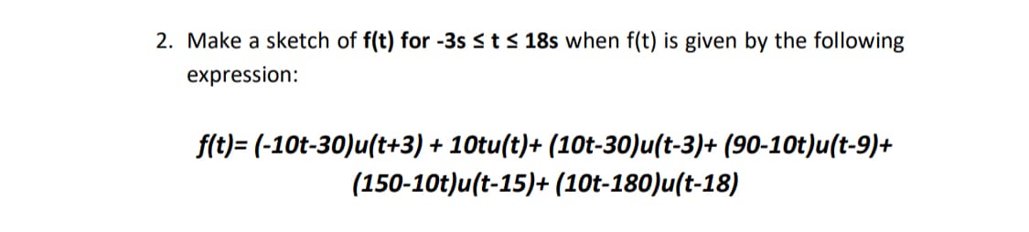 2. Make a sketch of f(t) for -3s ≤ t ≤ 18s when f(t) is given by the following
expression:
f(t)= (-10t-30)u(t+3) + 10tu(t)+ (10t-30)u(t-3)+ (90-10t)u(t-9)+
(150-10t)u(t-15)+ (10t-180)u(t-18)