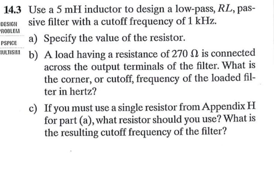 14.3 Use a 5 mH inductor to design a low-pass, RL, pas-
sive filter with a cutoff frequency of 1 kHz.
DESIGN
PROBLEM
a) Specify the value of the resistor.
PSPICE
ULTISIM b) A load having a resistance of 270 2 is connected
across the output terminals of the filter. What is
the corner, or cutoff, frequency of the loaded fil-
ter in hertz?
c) If you must use a single resistor from Appendix H
for part (a), what resistor should you use? What is
the resulting cutoff frequency of the filter?