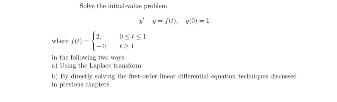 Solve the initial-value problem
where f(t)=
=
2:
y'-y = f(t), y(0) = 1
0 ≤t≤1
t≥1
1:
in the following two ways:
a) Using the Laplace transform
b) By directly solving the first-order linear differential equation techniques discussed
in previous chapters.