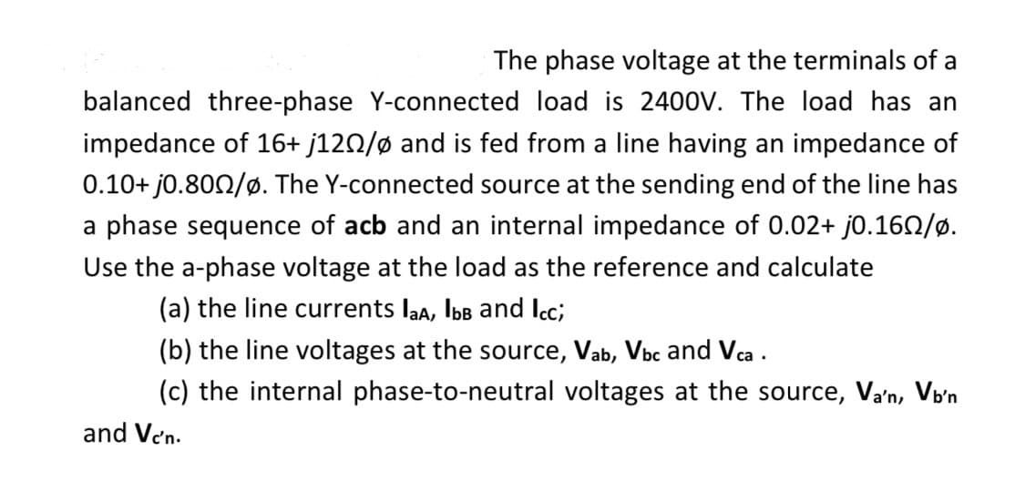 The phase voltage at the terminals of a
balanced three-phase Y-connected load is 2400V. The load has an
impedance of 16+ j120/ø and is fed from a line having an impedance of
0.10+ j0.800/ø. The Y-connected source at the sending end of the line has
a phase sequence of acb and an internal impedance of 0.02+ j0.160/ø.
Use the a-phase voltage at the load as the reference and calculate
(a) the line currents laA, lbb and Icc;
(b) the line voltages at the source, Vab, Vbc and Vca.
(c) the internal phase-to-neutral voltages at the source, Va'n, Vb'n
and Ven.