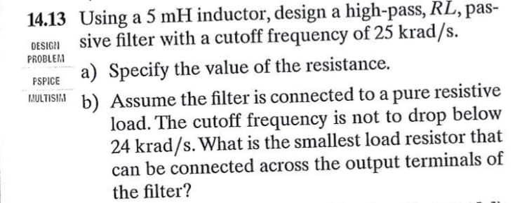 14.13 Using a 5 mH inductor, design a high-pass, RL, pas-
sive filter with a cutoff frequency of 25 krad/s.
DESIGN
PROBLEM
PSPICE
I!ULTISIA
a) Specify the value of the resistance.
b) Assume the filter is connected to a pure resistive
load. The cutoff frequency is not to drop below
24 krad/s. What is the smallest load resistor that
can be connected across the output terminals of
the filter?
