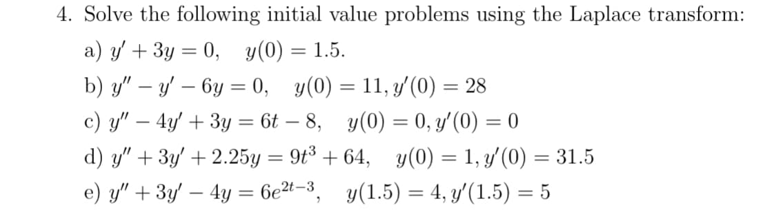 4. Solve the following initial value problems using the Laplace transform:
a) y' + 3y = 0, y(0) = 1.5.
b) y" — y' - 6y = 0, y(0) = 11, y'(0) = 28
-
c) y" - 4y + 3y = 6t - 8, y(0) = 0, y′(0) = 0
d) y" + 3y' +2.25y = 9t³ +64, y(0) = 1, y′(0) = 31.5
e) y" + 3y' - 4y = 6e²t-3, y(1.5) = 4, y′(1.5) = 5