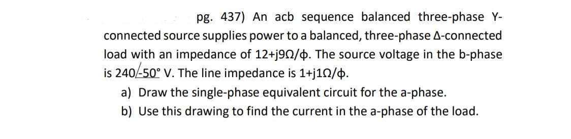 pg. 437) An acb sequence balanced three-phase Y-
connected source supplies power to a balanced, three-phase A-connected
load with an impedance of 12+j90/6. The source voltage in the b-phase
is 240/-50° V. The line impedance is 1+j1N/þ.
a) Draw the single-phase equivalent circuit for the a-phase.
b) Use this drawing to find the current in the a-phase of the load.