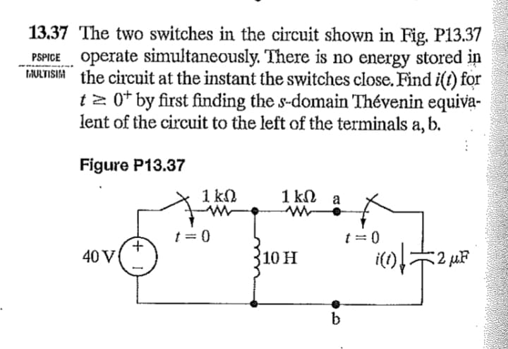 13.37 The two switches in the circuit shown in Fig. P13.37
PSPICE operate simultaneously. There is no energy stored in
MULTISIM the circuit at the instant the switches close. Find i(t) for
t≥ 0¹ by first finding the s-domain Thévenin equiva-
lent of the circuit to the left of the terminals a, b.
Figure P13.37
40 V
+
1 ΚΩ
t = 0
1kΩ a
10 H
b
t = 0
i(1)=2 μF