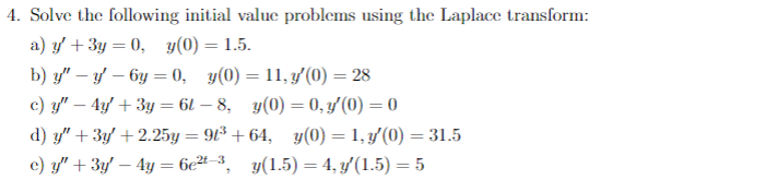 4. Solve the following initial value problems using the Laplace transform:
a) y + 3y = 0, y(0) = 1.5.
b) y" - y - 6y=0, y(0)=11, y'(0) = 28
c) y" - 4y + 3y = 6l-8, y(0) = 0, y'(0) = 0
d) y" + 3y +2.25y = 91³ +64, y(0) = 1, y'(0) = 31.5
e) y" + 3y - 4y = 6e²-³, y(1.5) = 4, y′(1.5) = 5
