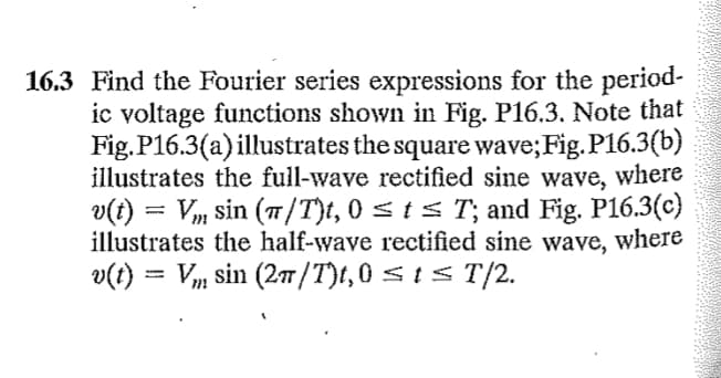 16.3 Find the Fourier series expressions for the period-
ic voltage functions shown in Fig. P16.3. Note that
Fig. P16.3(a) illustrates the square wave; Fig. P16.3(b)
illustrates the full-wave rectified sine wave, where
v(t) = V₂ sin (π/T)t, 0 ≤ t ≤ T'; and Fig. P16.3(c)
illustrates the half-wave rectified sine wave, where
v(t) = Vm sin (2π/T)t,0 ≤ t ≤T/2.