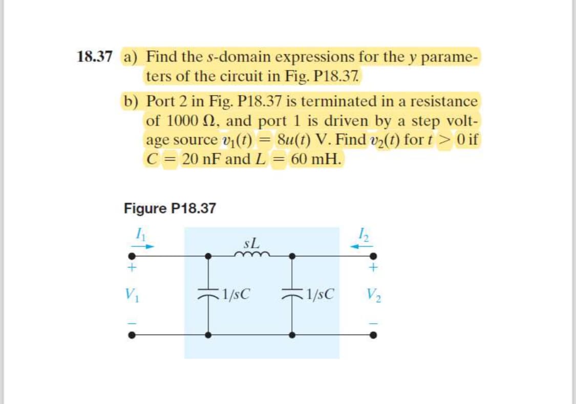 18.37 a) Find the s-domain expressions for the y parame-
ters of the circuit in Fig. P18.37.
b) Port 2 in Fig. P18.37 is terminated in a resistance
of 1000 2, and port 1 is driven by a step volt-
age source v₁(t) =
C = 20 nF and L
8u(t) V. Find v2(t) fort > 0 if
== 60 mH.
Figure P18.37
SL
V₁
1/sC
1/SC
V2