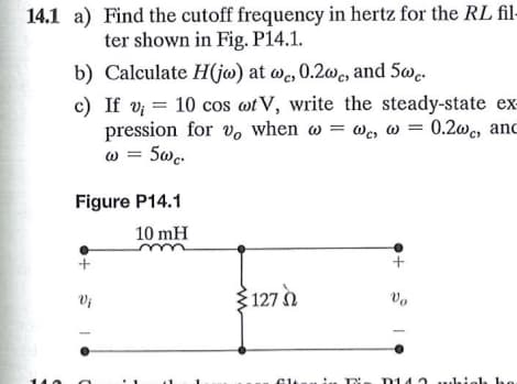 Find the cutoff frequency in hertz for the RL fil-
ter shown in Fig. P14.1.
b) Calculate H(jw) at wc, 0.2wc, and 5wc.
c) If v; = 10 cos wt V, write the steady-state ex-
pression for vo when w=we, w = 0.2wc, and
w = 5wc.
14.1 a)
Figure P14.1
10 mH
Vi
127
Vo
D14