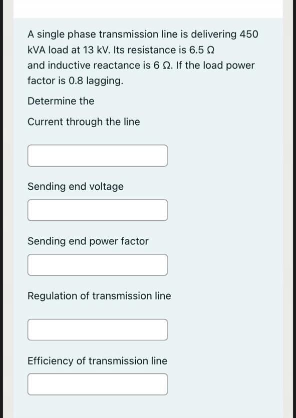 A single phase transmission line is delivering 450
kVA load at 13 kV. Its resistance is 6.5 N
and inductive reactance is 6 0. If the load power
factor is 0.8 lagging.
Determine the
Current through the line
Sending end voltage
Sending end power factor
Regulation of transmission line
Efficiency of transmission line
