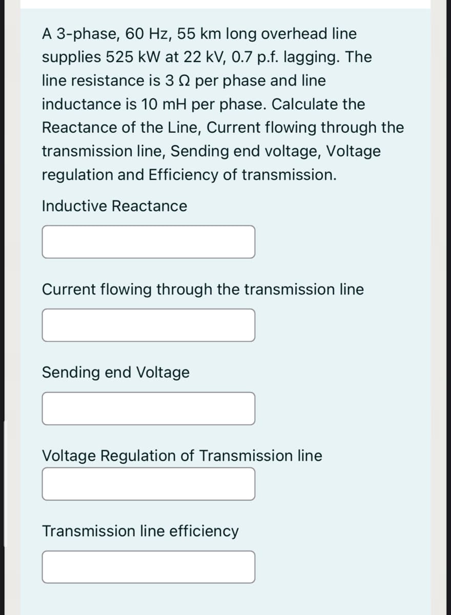 A 3-phase, 60 Hz, 55 km long overhead line
supplies 525 kW at 22 kV, 0.7 p.f. lagging. The
line resistance is 3 Q per phase and line
inductance is 10 mH per phase. Calculate the
Reactance of the Line, Current flowing through the
transmission line, Sending end voltage, Voltage
regulation and Efficiency of transmission.
Inductive Reactance
Current flowing through the transmission line
Sending end Voltage
Voltage Regulation of Transmission line
Transmission line efficiency
