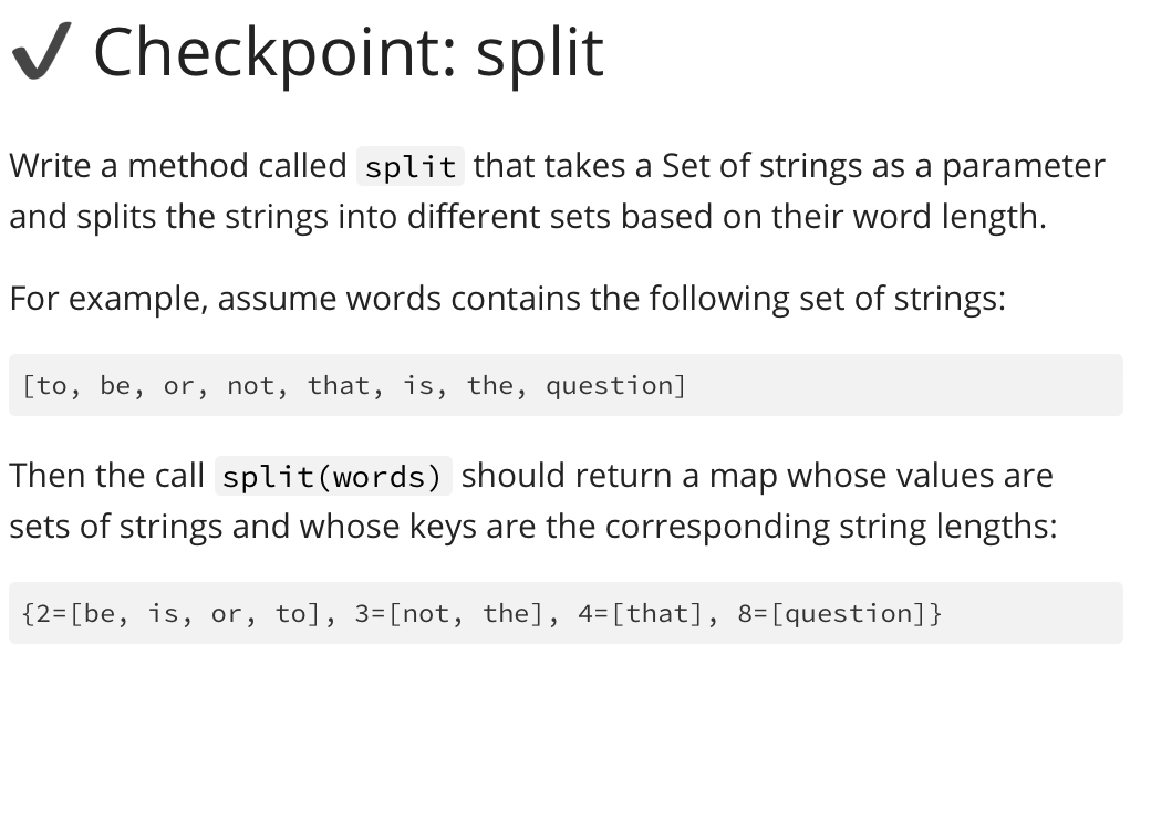 ✓ Checkpoint: split
Write a method called split that takes a Set of strings as a parameter
and splits the strings into different sets based on their word length.
For example, assume words contains the following set of strings:
[to, be, or, not, that, is, the, question]
Then the call split(words) should return a map whose values are
sets of strings and whose keys are the corresponding string lengths:
{2-[be, is, or, to], 3=[not, the], 4= [that], 8= [question]}