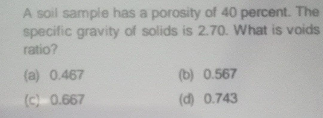 A soil sample has a porosity of 40 percent. The
specific gravity of solids is 2.70. What is voids
ratio?
(a) 0.467
(b) 0.567
(c) 0.667
(d) 0.743
