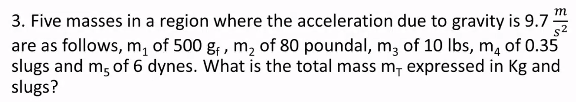 т
3. Five masses in a region where the acceleration due to gravity is 9.7
s2
are as follows, m, of 500 g; , m, of 80 poundal, m, of 10 Ibs, m, of 0.35
slugs and m, of 6 dynes. What is the total mass m, expressed in Kg and
slugs?
