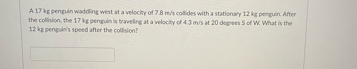 A 17 kg penguin waddling west at a velocity of 7.8 m/s collides with a stationary 12 kg penguin. After
the collision, the 17 kg penguin is traveling at a velocity of 4.3 m/s at 20 degrees S of W. What is the
12 kg penguin's speed after the collision?
