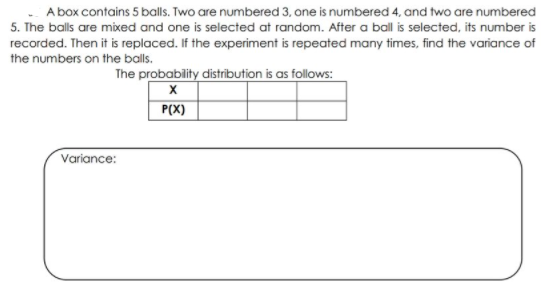 A box contains 5 balls. Two are numbered 3, one is numbered 4, and two are numbered
5. The balls are mixed and one is selected at random. After a ball is selected, its number is
recorded. Then it is replaced. If the experiment is repeated many times, find the variance of
the numbers on the balls.
The probability distribution is as follows:
P(X)
Variance:
