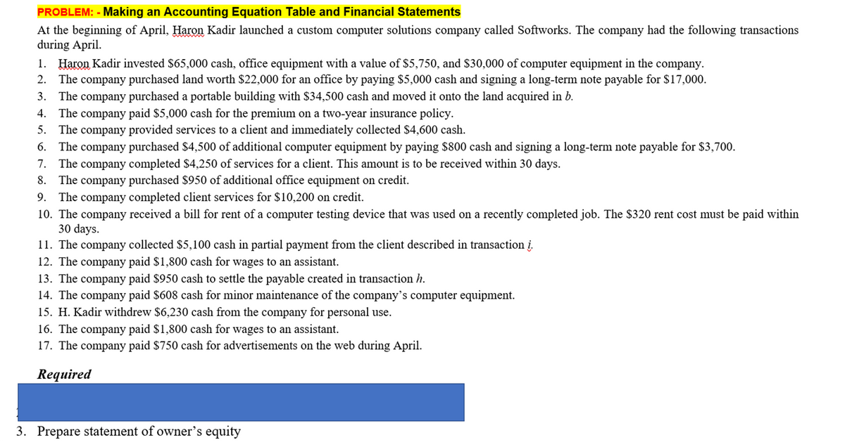 PROBLEM: - Making an Accounting Equation Table and Financial Statements
At the beginning of April, Haron Kadir launched a custom computer solutions company called Softworks. The company had the following transactions
during April.
1. Haron Kadir invested $65,000 cash, office equipment with a value of $5,750, and $30,000 of computer equipment in the company.
The company purchased land worth $22,000 for an office by paying $5,000 cash and signing a long-term note payable for $17,000.
3. The company purchased a portable building with $34,500 cash and moved it onto the land acquired in b.
2.
4.
The company paid $5,000 cash for the premium on a two-year insurance policy.
5. The company provided services to a client and immediately collected $4,600 cash.
The company purchased $4,500 of additional computer equipment by paying $800 cash and signing a long-term note payable for $3,700.
7. The company completed $4,250 of services for a client. This amount is to be received within 30 days.
8. The company purchased $950 of additional office equipment on credit.
6.
9. The company completed client services for $10,200 on credit.
10. The company received a bill for rent of a computer testing device that was used on a recently completed job. The $320 rent cost must be paid within
30 days.
11. The company collected $5,100 cash in partial payment from the client described in transaction į.
12. The company paid $1,800 cash for wages to an assistant.
13. The company paid $950 cash to settle the payable created in transaction h.
14. The company paid $608 cash for minor maintenance of the company's computer equipment.
15. H. Kadir withdrew $6,230 cash from the company for personal use.
16. The company paid $1,800 cash for wages to an assistant.
17. The company paid $750 cash for advertisements on the web during April.
Required
3. Prepare statement of owner's equity
