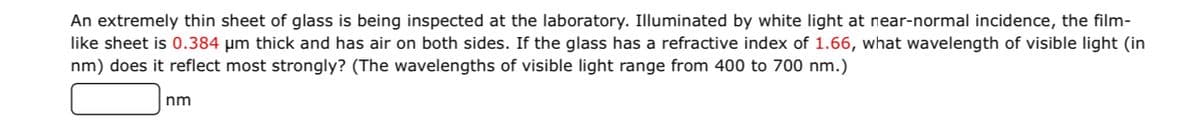 An extremely thin sheet of glass is being inspected at the laboratory. Illuminated by white light at near-normal incidence, the film-
like sheet is 0.384 µm thick and has air on both sides. If the glass has a refractive index of 1.66, what wavelength of visible light (in
nm) does it reflect most strongly? (The wavelengths of visible light range from 400 to 700 nm.)
nm
