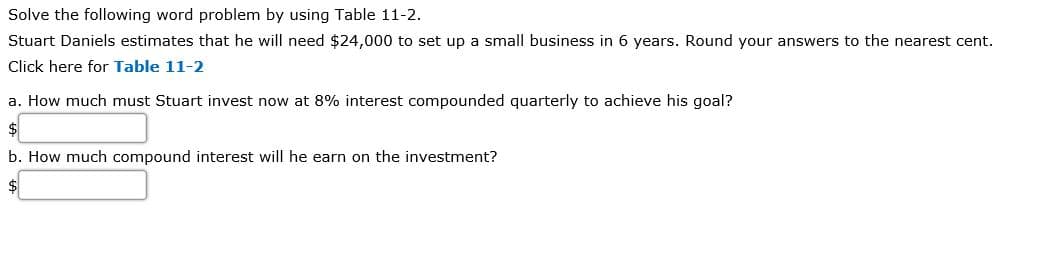 Solve the following word problem by using Table 11-2.
Stuart Daniels estimates that he will need $24,000 to set up a small business in 6 years. Round your answers to the nearest cent.
Click here for Table 11-2
a. How much must Stuart invest now at 8% interest compounded quarterly to achieve his goal?
b. How much compound interest will he earn on the investment?
