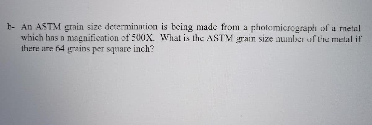 b- An ASTM grain size determination is being made from a photomicrograph of a metal
which has a magnification of 500X. What is the ASTM grain size number of the metal if
there are 64 grains per square inch?
