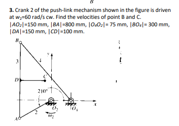 3. Crank 2 of the push-link mechanism shown in the figure is driven
at w,=60 rad/s cw. Find the velocities of point B and C.
|AO:|=150 mm, |BA|=800 mm, |0.02|= 75 mm, |BO4|= 300 mm,
|DA|=150 mm, |CD|=100 mm.
B.
3
210
