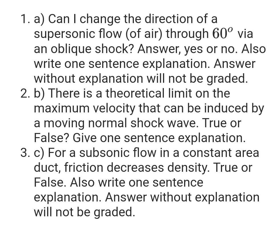 1. a) Can I change the direction of a
supersonic flow (of air) through 60° via
an oblique shock? Answer, yes or no. Also
write one sentence explanation. Answer
without explanation will not be graded.
2. b) There is a theoretical limit on the
maximum velocity that can be induced by
a moving normal shock wave. True or
False? Give one sentence explanation.
3. c) For a subsonic flow in a constant area
duct, friction decreases density. True or
False. Also write one sentence
explanation. Answer without explanation
will not be graded.
